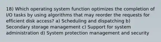 18) Which operating system function optimizes the completion of I/O tasks by using algorithms that may reorder the requests for efficient disk access? a) Scheduling and dispatching b) Secondary storage management c) Support for system administration d) System protection management and security