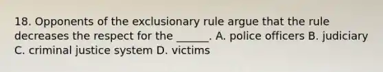 18. Opponents of <a href='https://www.questionai.com/knowledge/kiz15u9aWk-the-exclusionary-rule' class='anchor-knowledge'>the exclusionary rule</a> argue that the rule decreases the respect for the ______. A. police officers B. judiciary C. criminal justice system D. victims