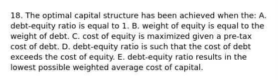 18. The optimal capital structure has been achieved when the: A. debt-equity ratio is equal to 1. B. weight of equity is equal to the weight of debt. C. cost of equity is maximized given a pre-tax cost of debt. D. debt-equity ratio is such that the cost of debt exceeds the cost of equity. E. debt-equity ratio results in the lowest possible weighted average cost of capital.