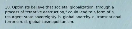 18. Optimists believe that societal globalization, through a process of "creative destruction," could lead to a form of a. resurgent state sovereignty. b. global anarchy. c. transnational terrorism. d. global cosmopolitanism.