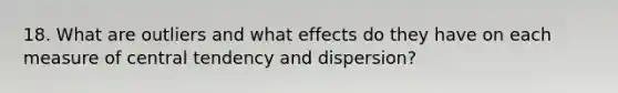 18. What are outliers and what effects do they have on each measure of central tendency and dispersion?