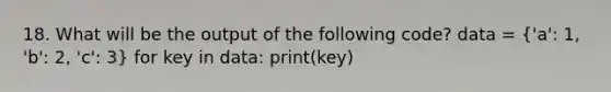 18. What will be the output of the following code? data = ('a': 1, 'b': 2, 'c': 3) for key in data: print(key)