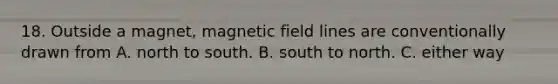 18. Outside a magnet, magnetic field lines are conventionally drawn from A. north to south. B. south to north. C. either way