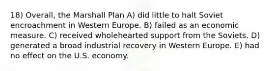 18) Overall, the Marshall Plan A) did little to halt Soviet encroachment in Western Europe. B) failed as an economic measure. C) received wholehearted support from the Soviets. D) generated a broad industrial recovery in Western Europe. E) had no effect on the U.S. economy.