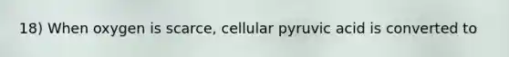 18) When oxygen is scarce, cellular pyruvic acid is converted to