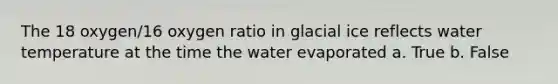 The 18 oxygen/16 oxygen ratio in glacial ice reflects water temperature at the time the water evaporated a. True b. False