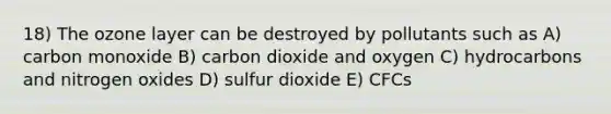 18) The ozone layer can be destroyed by pollutants such as A) carbon monoxide B) carbon dioxide and oxygen C) hydrocarbons and nitrogen oxides D) sulfur dioxide E) CFCs