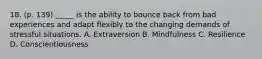 18. (p. 139) _____ is the ability to bounce back from bad experiences and adapt flexibly to the changing demands of stressful situations. A. Extraversion B. Mindfulness C. Resilience D. Conscientiousness