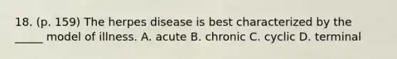 18. (p. 159) The herpes disease is best characterized by the _____ model of illness. A. acute B. chronic C. cyclic D. terminal