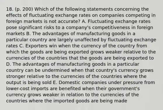 18. (p. 200) Which of the following statements concerning the effects of fluctuating exchange rates on companies competing in foreign markets is not accurate? A. Fluctuating exchange rates pose significant risks to a company's competitiveness in foreign markets B. The advantages of manufacturing goods in a particular country are largely unaffected by fluctuating exchange rates C. Exporters win when the currency of the country from which the goods are being exported grows weaker relative to the currencies of the countries that the goods are being exported to D. The advantages of manufacturing goods in a particular country can be undermined when that country's currency grows stronger relative to the currencies of the countries where the output is being sold E. Domestic companies under pressure from lower-cost imports are benefited when their government's currency grows weaker in relation to the currencies of the countries where the imported goods are being made