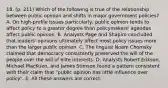 18. (p. 211) Which of the following is true of the relationship between public opinion and shifts in major government policies? A. On high-profile issues particularly, public opinion tends to affect policy to a greater degree than policymakers' agendas affect public opinion. B. Analysts Page and Shapiro concluded that leaders' opinions ultimately affect most policy issues more than the larger public opinion. C. The linguist Noam Chomsky claimed that democracy consistently preserved the will of the people over the will of elite interests. D. Analysts Robert Erikson, Michael MacKuen, and James Stimson found a pattern consistent with their claim that "public opinion has little influence over policy". E. All these answers are correct.