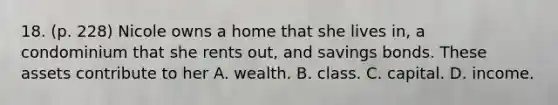 18. (p. 228) Nicole owns a home that she lives in, a condominium that she rents out, and savings bonds. These assets contribute to her A. wealth. B. class. C. capital. D. income.