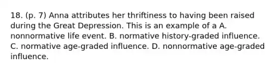 18. (p. 7) Anna attributes her thriftiness to having been raised during the Great Depression. This is an example of a A. nonnormative life event. B. normative history-graded influence. C. normative age-graded influence. D. nonnormative age-graded influence.