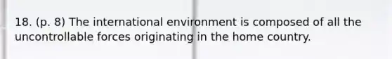 18. (p. 8) The international environment is composed of all the uncontrollable forces originating in the home country.