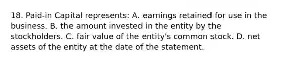 18. Paid-in Capital represents: A. earnings retained for use in the business. B. the amount invested in the entity by the stockholders. C. fair value of the entity's common stock. D. net assets of the entity at the date of the statement.