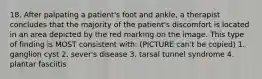 18. After palpating a patient's foot and ankle, a therapist concludes that the majority of the patient's discomfort is located in an area depicted by the red marking on the image. This type of finding is MOST consistent with: (PICTURE can't be copied) 1. ganglion cyst 2. sever's disease 3. tarsal tunnel syndrome 4. plantar fasciitis