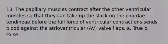 18. The papillary muscles contract after the other ventricular muscles so that they can take up the slack on the chordae tendineae before the full force of ventricular contractions sends blood against the atrioventricular (AV) valve flaps. a. True b. False