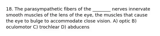 18. The parasympathetic fibers of the ________ nerves innervate smooth muscles of the lens of the eye, the muscles that cause the eye to bulge to accommodate close vision. A) optic B) oculomotor C) trochlear D) abducens