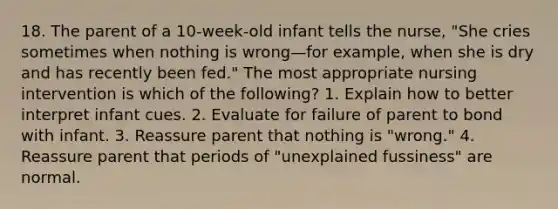 18. The parent of a 10-week-old infant tells the nurse, "She cries sometimes when nothing is wrong—for example, when she is dry and has recently been fed." The most appropriate nursing intervention is which of the following? 1. Explain how to better interpret infant cues. 2. Evaluate for failure of parent to bond with infant. 3. Reassure parent that nothing is "wrong." 4. Reassure parent that periods of "unexplained fussiness" are normal.