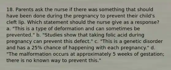 18. Parents ask the nurse if there was something that should have been done during the pregnancy to prevent their child's cleft lip. Which statement should the nurse give as a response? a. "This is a type of deformation and can sometimes be prevented." b. "Studies show that taking folic acid during pregnancy can prevent this defect." c. "This is a genetic disorder and has a 25% chance of happening with each pregnancy." d. "The malformation occurs at approximately 5 weeks of gestation; there is no known way to prevent this."