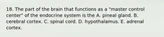 18. The part of the brain that functions as a "master control center" of the endocrine system is the A. pineal gland. B. cerebral cortex. C. spinal cord. D. hypothalamus. E. adrenal cortex.