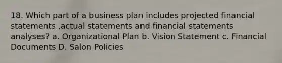 18. Which part of a business plan includes projected financial statements ,actual statements and financial statements analyses? a. Organizational Plan b. Vision Statement c. Financial Documents D. Salon Policies