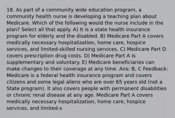 18. As part of a community wide education program, a community health nurse is developing a teaching plan about Medicare. Which of the following would the nurse include in the plan? Select all that apply. A) It is a state health insurance program for elderly and the disabled. B) Medicare Part A covers medically necessary hospitalization, home care, hospice services, and limited-skilled nursing services. C) Medicare Part D covers prescription drug costs. D) Medicare Part A is supplementary and voluntary. E) Medicare beneficiaries can make changes to their coverage at any time. Ans: B, C Feedback: Medicare is a federal health insurance program and covers citizens and some legal aliens who are over 65 years old (not a State program). It also covers people with permanent disabilities or chronic renal disease at any age. Medicare Part A covers medically necessary hospitalization, home care, hospice services, and limited-s