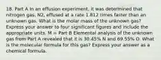 18. Part A In an effusion experiment, it was determined that nitrogen gas, N2, effused at a rate 1.812 times faster than an unknown gas. What is the molar mass of the unknown gas? Express your answer to four significant figures and include the appropriate units. M = Part B Elemental analysis of the unknown gas from Part A revealed that it is 30.45% N and 69.55% O. What is the molecular formula for this gas? Express your answer as a chemical formula.