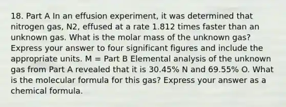 18. Part A In an effusion experiment, it was determined that nitrogen gas, N2, effused at a rate 1.812 times faster than an unknown gas. What is the molar mass of the unknown gas? Express your answer to four significant figures and include the appropriate units. M = Part B Elemental analysis of the unknown gas from Part A revealed that it is 30.45% N and 69.55% O. What is the molecular formula for this gas? Express your answer as a chemical formula.