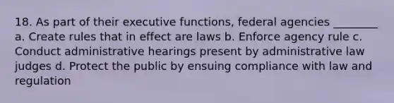 18. As part of their executive functions, federal agencies ________ a. Create rules that in effect are laws b. Enforce agency rule c. Conduct administrative hearings present by administrative law judges d. Protect the public by ensuing compliance with law and regulation