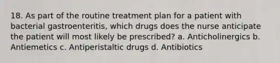 18. As part of the routine treatment plan for a patient with bacterial gastroenteritis, which drugs does the nurse anticipate the patient will most likely be prescribed? a. Anticholinergics b. Antiemetics c. Antiperistaltic drugs d. Antibiotics