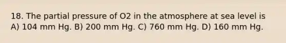 18. The partial pressure of O2 in the atmosphere at sea level is A) 104 mm Hg. B) 200 mm Hg. C) 760 mm Hg. D) 160 mm Hg.