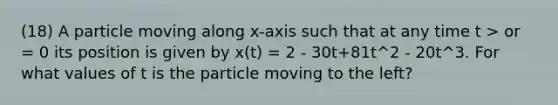 (18) A particle moving along x-axis such that at any time t > or = 0 its position is given by x(t) = 2 - 30t+81t^2 - 20t^3. For what values of t is the particle moving to the left?