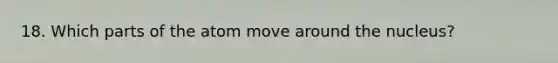 18. Which parts of the atom move around the nucleus?