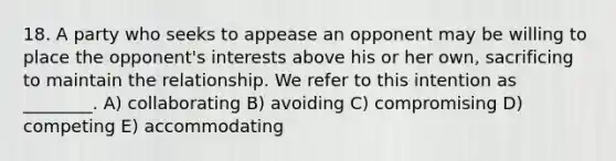 18. A party who seeks to appease an opponent may be willing to place the opponent's interests above his or her own, sacrificing to maintain the relationship. We refer to this intention as ________. A) collaborating B) avoiding C) compromising D) competing E) accommodating