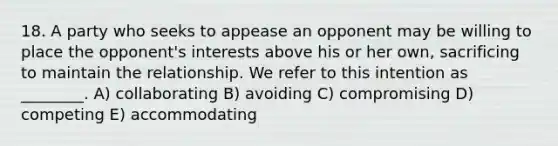 18. A party who seeks to appease an opponent may be willing to place the opponent's interests above his or her own, sacrificing to maintain the relationship. We refer to this intention as ________. A) collaborating B) avoiding C) compromising D) competing E) accommodating