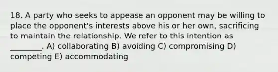 18. A party who seeks to appease an opponent may be willing to place the opponent's interests above his or her own, sacrificing to maintain the relationship. We refer to this intention as ________. A) collaborating B) avoiding C) compromising D) competing E) accommodating