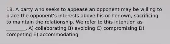 18. A party who seeks to appease an opponent may be willing to place the opponent's interests above his or her own, sacrificing to maintain the relationship. We refer to this intention as ________. A) collaborating B) avoiding C) compromising D) competing E) accommodating