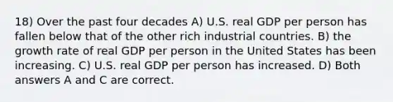 18) Over the past four decades A) U.S. real GDP per person has fallen below that of the other rich industrial countries. B) the growth rate of real GDP per person in the United States has been increasing. C) U.S. real GDP per person has increased. D) Both answers A and C are correct.