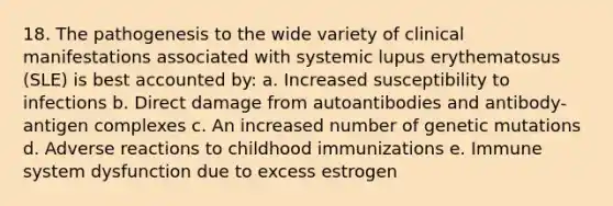 18. The pathogenesis to the wide variety of clinical manifestations associated with systemic lupus erythematosus (SLE) is best accounted by: a. Increased susceptibility to infections b. Direct damage from autoantibodies and antibody-antigen complexes c. An increased number of genetic mutations d. Adverse reactions to childhood immunizations e. Immune system dysfunction due to excess estrogen