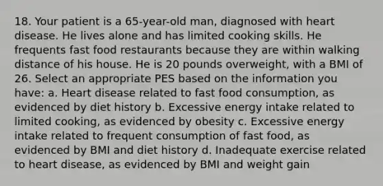 18. Your patient is a 65-year-old man, diagnosed with heart disease. He lives alone and has limited cooking skills. He frequents fast food restaurants because they are within walking distance of his house. He is 20 pounds overweight, with a BMI of 26. Select an appropriate PES based on the information you have: a. Heart disease related to fast food consumption, as evidenced by diet history b. Excessive energy intake related to limited cooking, as evidenced by obesity c. Excessive energy intake related to frequent consumption of fast food, as evidenced by BMI and diet history d. Inadequate exercise related to heart disease, as evidenced by BMI and weight gain