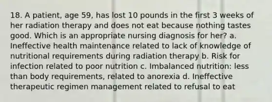 18. A patient, age 59, has lost 10 pounds in the first 3 weeks of her radiation therapy and does not eat because nothing tastes good. Which is an appropriate nursing diagnosis for her? a. Ineffective health maintenance related to lack of knowledge of nutritional requirements during radiation therapy b. Risk for infection related to poor nutrition c. Imbalanced nutrition: less than body requirements, related to anorexia d. Ineffective therapeutic regimen management related to refusal to eat