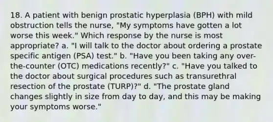 18. A patient with benign prostatic hyperplasia (BPH) with mild obstruction tells the nurse, "My symptoms have gotten a lot worse this week." Which response by the nurse is most appropriate? a. "I will talk to the doctor about ordering a prostate specific antigen (PSA) test." b. "Have you been taking any over-the-counter (OTC) medications recently?" c. "Have you talked to the doctor about surgical procedures such as transurethral resection of the prostate (TURP)?" d. "The prostate gland changes slightly in size from day to day, and this may be making your symptoms worse."