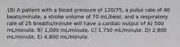 18) A patient with a blood pressure of 120/75, a pulse rate of 40 beats/minute, a stroke volume of 70 mL/beat, and a respiratory rate of 25 breaths/minute will have a cardiac output of A) 500 mL/minute. B) 1,000 mL/minute. C) 1,750 mL/minute. D) 2,800 mL/minute. E) 4,800 mL/minute.