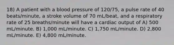 18) A patient with a <a href='https://www.questionai.com/knowledge/kD0HacyPBr-blood-pressure' class='anchor-knowledge'>blood pressure</a> of 120/75, a pulse rate of 40 beats/minute, a stroke volume of 70 mL/beat, and a respiratory rate of 25 breaths/minute will have a <a href='https://www.questionai.com/knowledge/kyxUJGvw35-cardiac-output' class='anchor-knowledge'>cardiac output</a> of A) 500 mL/minute. B) 1,000 mL/minute. C) 1,750 mL/minute. D) 2,800 mL/minute. E) 4,800 mL/minute.