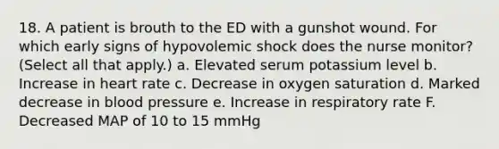 18. A patient is brouth to the ED with a gunshot wound. For which early signs of hypovolemic shock does the nurse monitor? (Select all that apply.) a. Elevated serum potassium level b. Increase in heart rate c. Decrease in oxygen saturation d. Marked decrease in blood pressure e. Increase in respiratory rate F. Decreased MAP of 10 to 15 mmHg