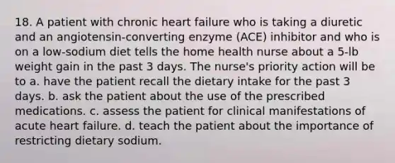 18. A patient with chronic heart failure who is taking a diuretic and an angiotensin-converting enzyme (ACE) inhibitor and who is on a low-sodium diet tells the home health nurse about a 5-lb weight gain in the past 3 days. The nurse's priority action will be to a. have the patient recall the dietary intake for the past 3 days. b. ask the patient about the use of the prescribed medications. c. assess the patient for clinical manifestations of acute heart failure. d. teach the patient about the importance of restricting dietary sodium.