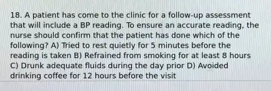 18. A patient has come to the clinic for a follow-up assessment that will include a BP reading. To ensure an accurate reading, the nurse should confirm that the patient has done which of the following? A) Tried to rest quietly for 5 minutes before the reading is taken B) Refrained from smoking for at least 8 hours C) Drunk adequate fluids during the day prior D) Avoided drinking coffee for 12 hours before the visit