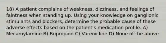 18) A patient complains of weakness, dizziness, and feelings of faintness when standing up. Using your knowledge on ganglionic stimulants and blockers, determine the probable cause of these adverse effects based on the patient's medication profile. A) Mecamylamine B) Bupropion C) Varenicline D) None of the above