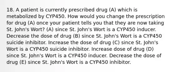 18. A patient is currently prescribed drug (A) which is metabolized by CYP450. How would you change the prescription for drug (A) once your patient tells you that they are now taking St. John's Wort? (A) since St. John's Wort is a CYP450 inducer. Decrease the dose of drug (B) since St. John's Wort is a CYP450 suicide inhibitor. Increase the dose of drug (C) since St. John's Wort is a CYP450 suicide inhibitor. Increase dose of drug (D) since St. John's Wort is a CYP450 inducer. Decrease the dose of drug (E) since St. John's Wort is a CYP450 inhibitor.